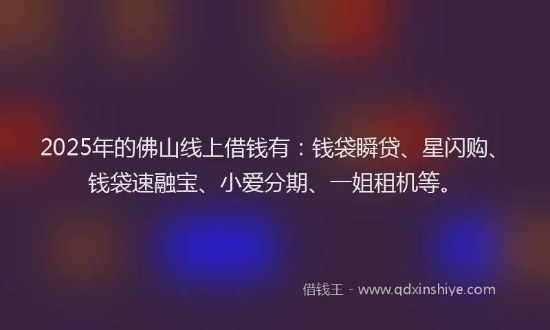 2025年的佛山线上借钱有：钱袋瞬贷、星闪购、钱袋速融宝、小爱分期、一姐租机等。