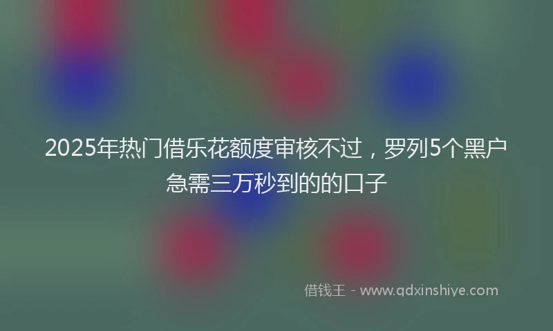2025年热门借乐花额度审核不过，罗列5个黑户急需三万秒到的的口子