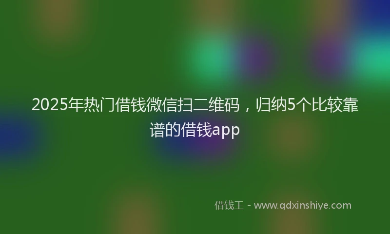 2025年热门借钱微信扫二维码，归纳5个比较靠谱的借钱app