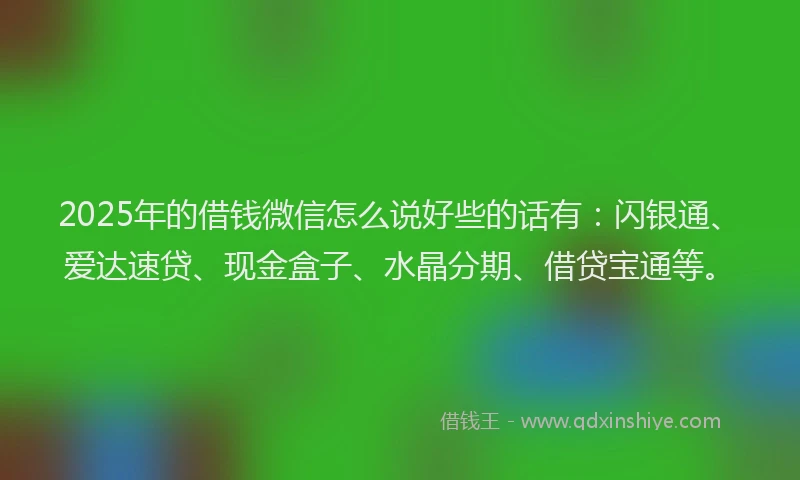 2025年的借钱微信怎么说好些的话有：闪银通、爱达速贷、现金盒子、水晶分期、借贷宝通等。