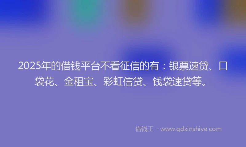 2025年的借钱平台不看征信的有：银票速贷、口袋花、金租宝、彩虹信贷、钱袋速贷等。