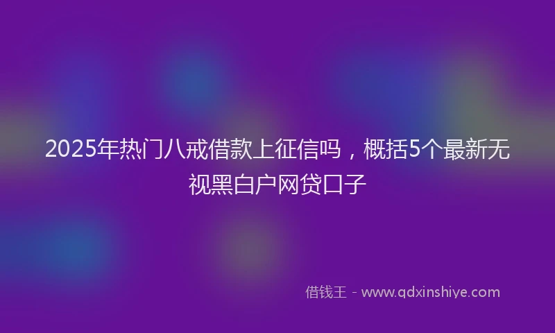2025年热门八戒借款上征信吗，概括5个最新无视黑白户网贷口子