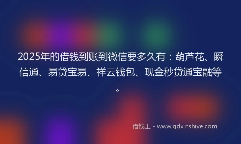 2025年的借钱到账到微信要多久有：葫芦花、瞬信通、易贷宝易、祥云钱包、现金秒贷通宝融等。
