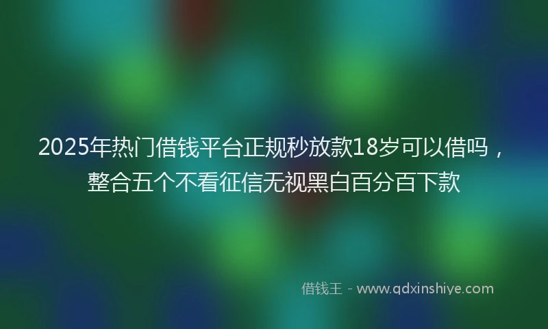 2025年热门借钱平台正规秒放款18岁可以借吗，整合五个不看征信无视黑白百分百下款