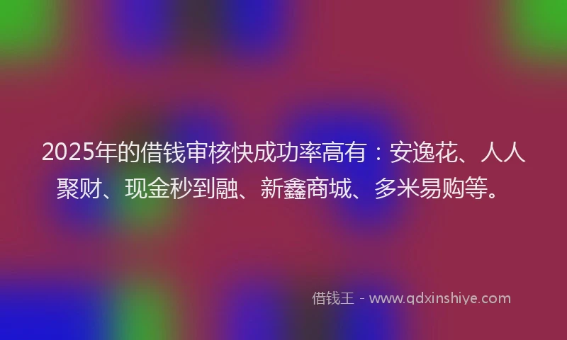 2025年的借钱审核快成功率高有：安逸花、人人聚财、现金秒到融、新鑫商城、多米易购等。