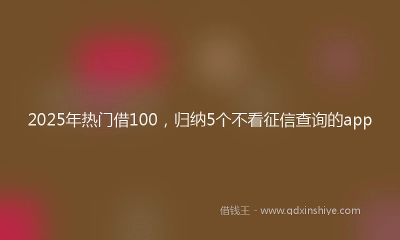 2025年热门借100，归纳5个不看征信查询的app