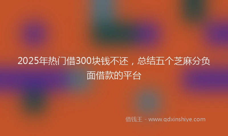 2025年热门借300块钱不还，总结五个芝麻分负面借款的平台