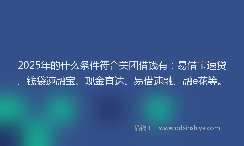 2025年的什么条件符合美团借钱有：易借宝速贷、钱袋速融宝、现金直达、易借速融、融e花等。