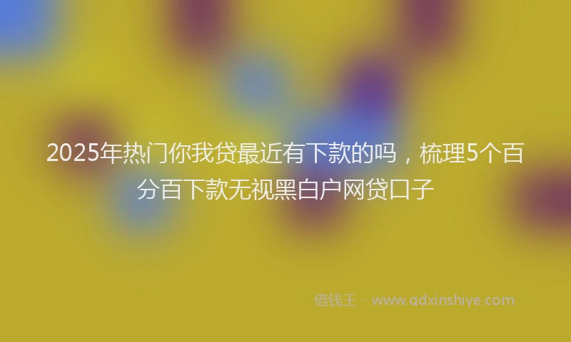 2025年热门你我贷最近有下款的吗，梳理5个百分百下款无视黑白户网贷口子