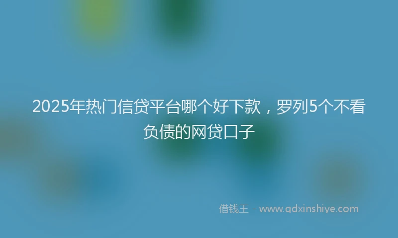 2025年热门信贷平台哪个好下款，罗列5个不看负债的网贷口子