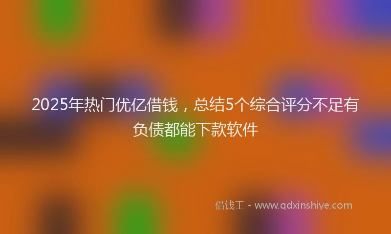 2025年热门优亿借钱，总结5个综合评分不足有负债都能下款软件