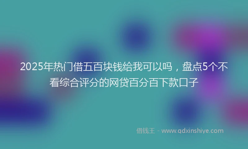 2025年热门借五百块钱给我可以吗，盘点5个不看综合评分的网贷百分百下款口子