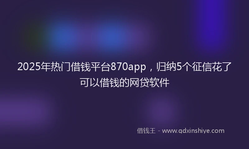 2025年热门借钱平台870app，归纳5个征信花了可以借钱的网贷软件