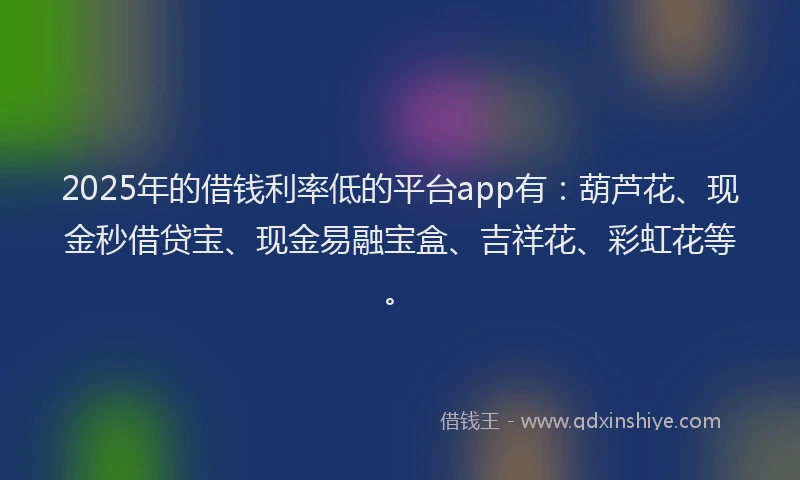 2025年的借钱利率低的平台app有：葫芦花、现金秒借贷宝、现金易融宝盒、吉祥花、彩虹花等。