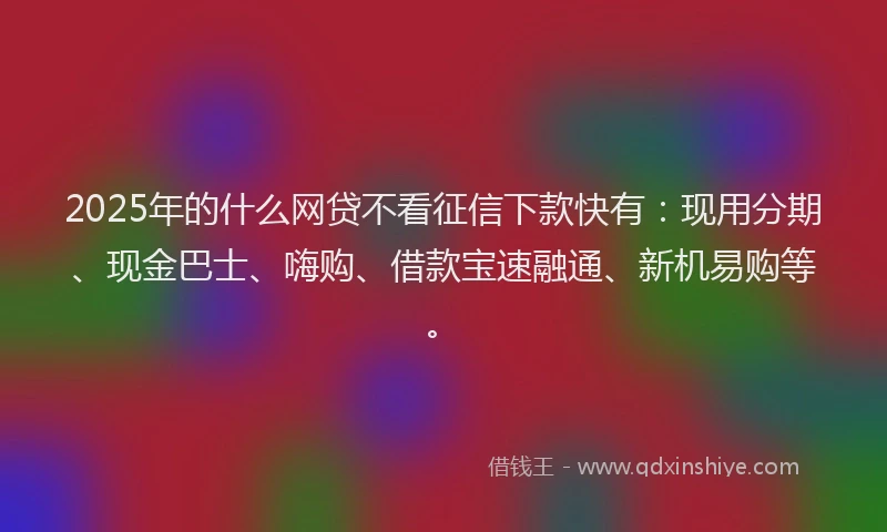2025年的什么网贷不看征信下款快有：现用分期、现金巴士、嗨购、借款宝速融通、新机易购等。