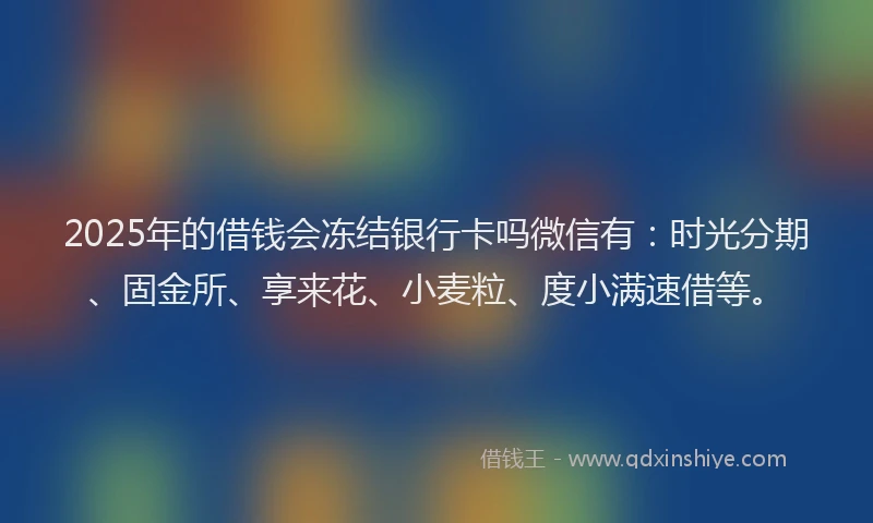2025年的借钱会冻结银行卡吗微信有：时光分期、固金所、享来花、小麦粒、度小满速借等。
