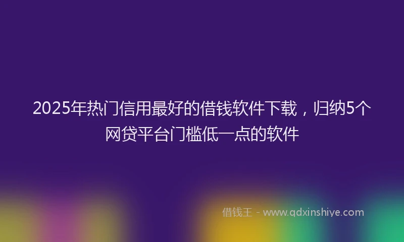 2025年热门信用最好的借钱软件下载，归纳5个网贷平台门槛低一点的软件