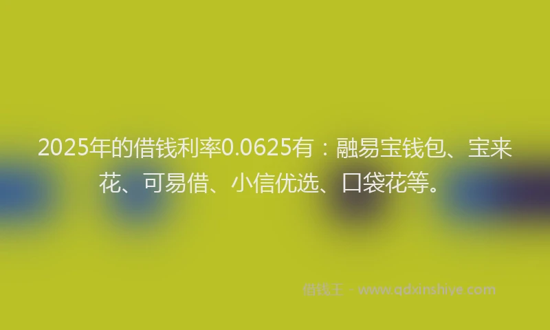2025年的借钱利率0.0625有：融易宝钱包、宝来花、可易借、小信优选、口袋花等。