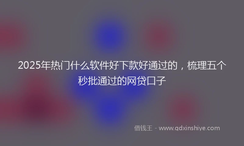 2025年热门什么软件好下款好通过的，梳理五个秒批通过的网贷口子