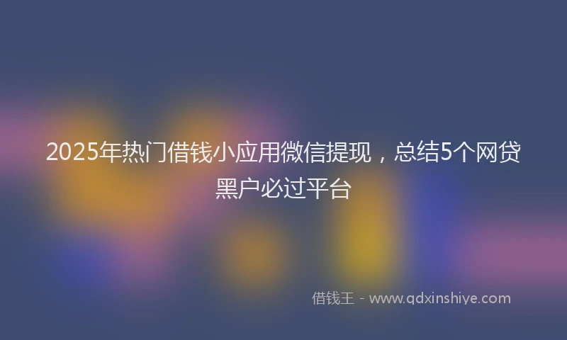 2025年热门借钱小应用微信提现，总结5个网贷黑户必过平台