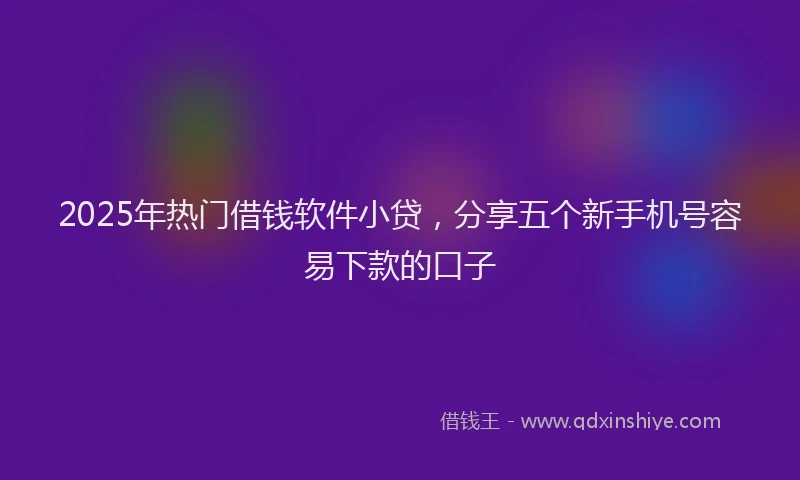 2025年热门借钱软件小贷，分享五个新手机号容易下款的口子