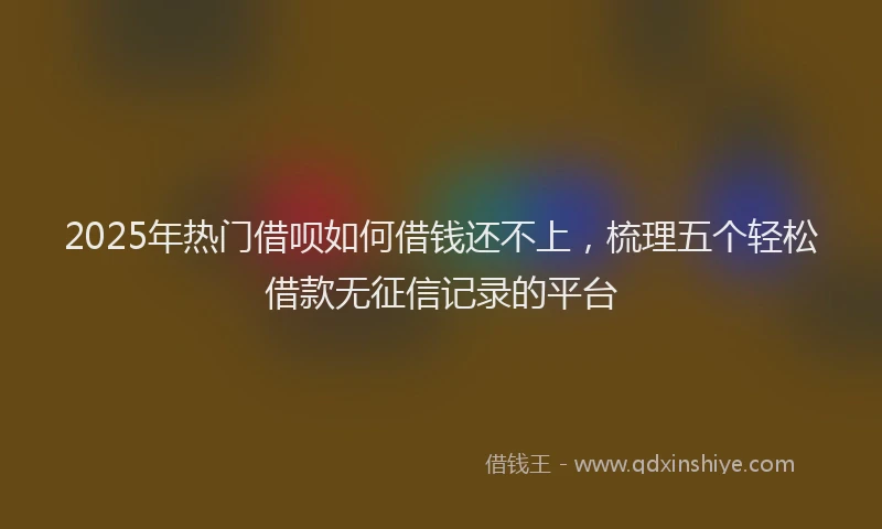 2025年热门借呗如何借钱还不上，梳理五个轻松借款无征信记录的平台
