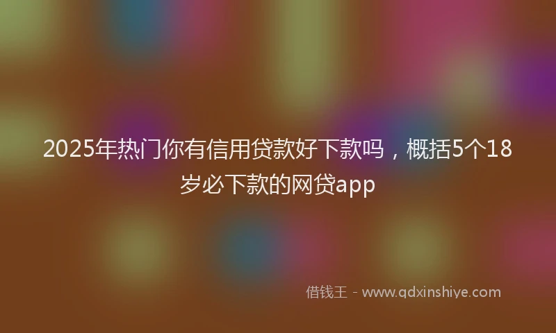 2025年热门你有信用贷款好下款吗，概括5个18岁必下款的网贷app