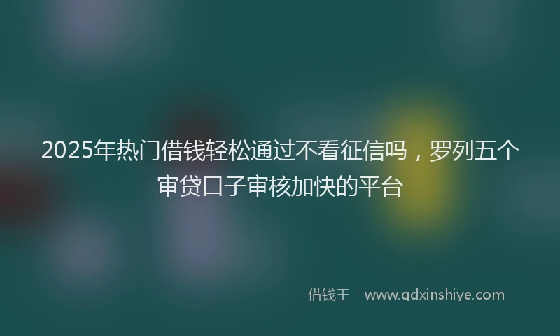 2025年热门借钱轻松通过不看征信吗，罗列五个审贷口子审核加快的平台