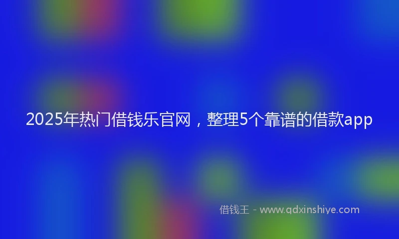 2025年热门借钱乐官网，整理5个靠谱的借款app