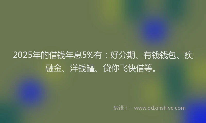 2025年的借钱年息5%有：好分期、有钱钱包、疾融金、洋钱罐、贷你飞快借等。