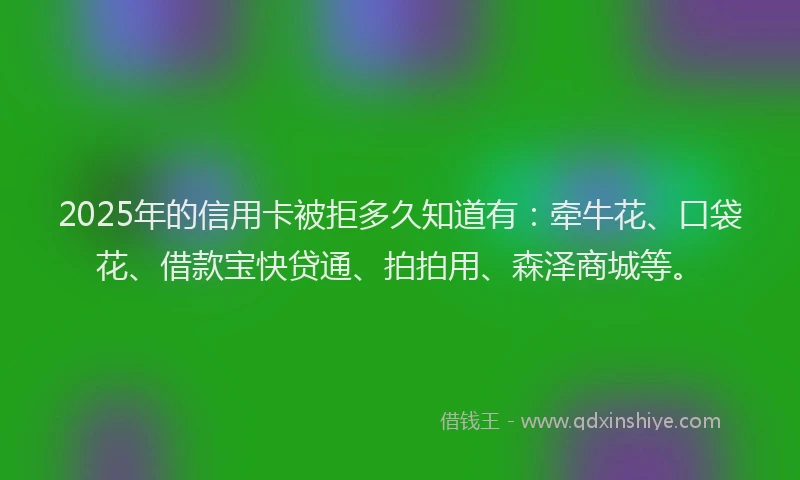 2025年的信用卡被拒多久知道有：牵牛花、口袋花、借款宝快贷通、拍拍用、森泽商城等。