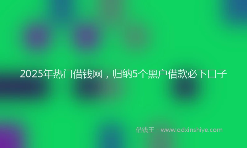 2025年热门借钱网，归纳5个黑户借款必下口子