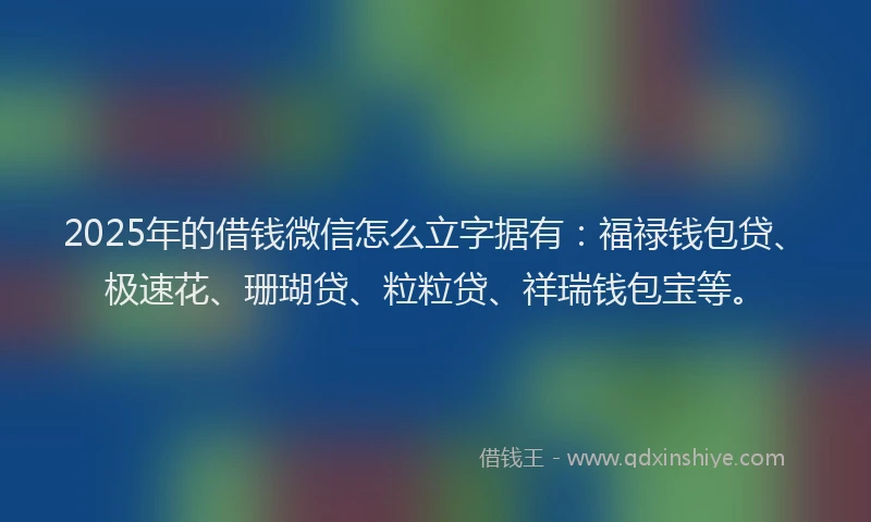 2025年的借钱微信怎么立字据有：福禄钱包贷、极速花、珊瑚贷、粒粒贷、祥瑞钱包宝等。