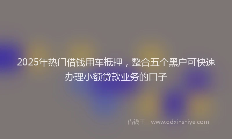 2025年热门借钱用车抵押，整合五个黑户可快速办理小额贷款业务的口子