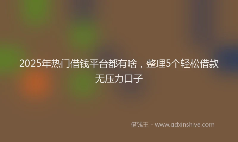 2025年热门借钱平台都有啥，整理5个轻松借款无压力口子