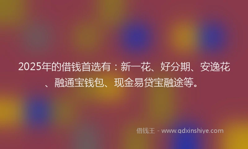 2025年的借钱首选有：新一花、好分期、安逸花、融通宝钱包、现金易贷宝融途等。