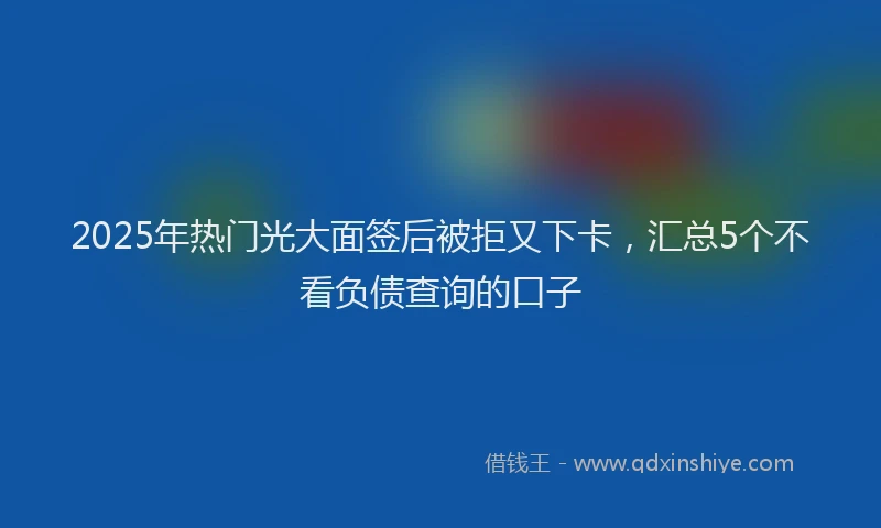 2025年热门光大面签后被拒又下卡，汇总5个不看负债查询的口子