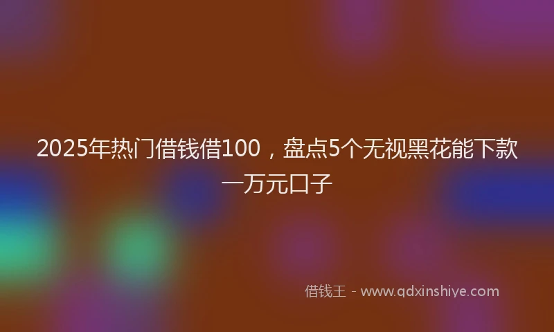 2025年热门借钱借100，盘点5个无视黑花能下款一万元口子