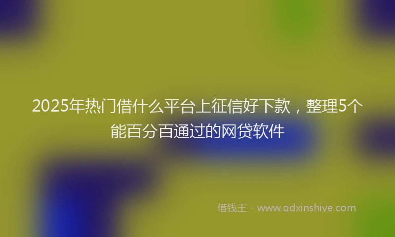 2025年热门借什么平台上征信好下款，整理5个能百分百通过的网贷软件
