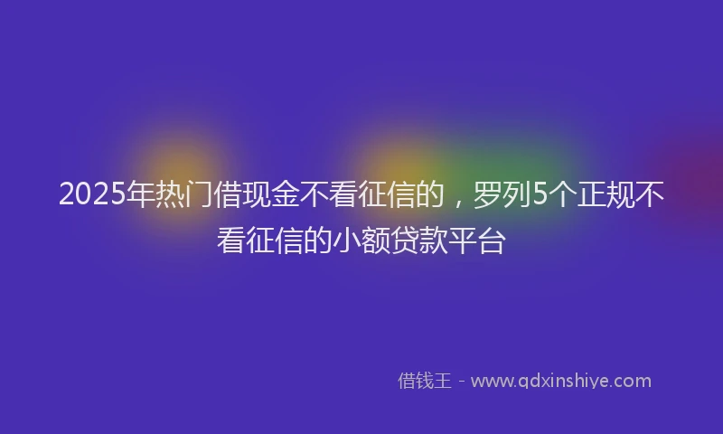 2025年热门借现金不看征信的，罗列5个正规不看征信的小额贷款平台