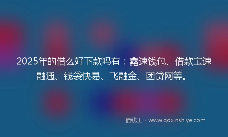2025年的借么好下款吗有：鑫速钱包、借款宝速融通、钱袋快易、飞融金、团贷网等。