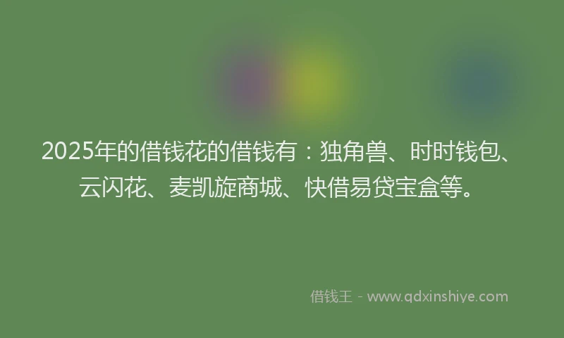 2025年的借钱花的借钱有：独角兽、时时钱包、云闪花、麦凯旋商城、快借易贷宝盒等。