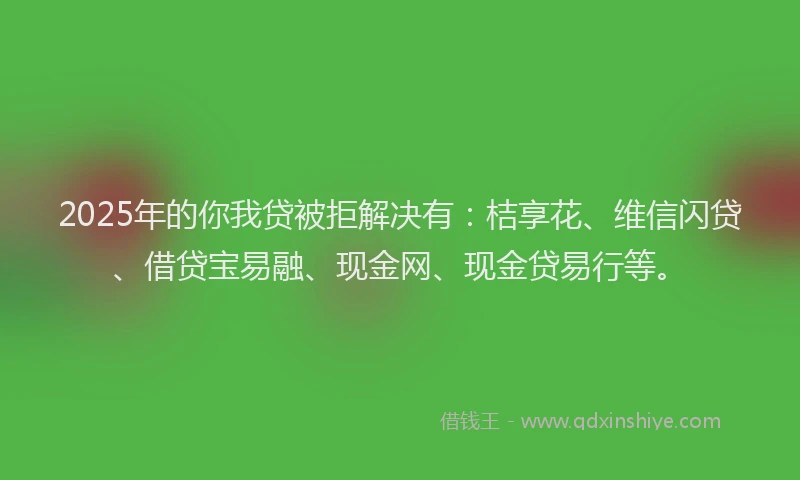 2025年的你我贷被拒解决有：桔享花、维信闪贷、借贷宝易融、现金网、现金贷易行等。
