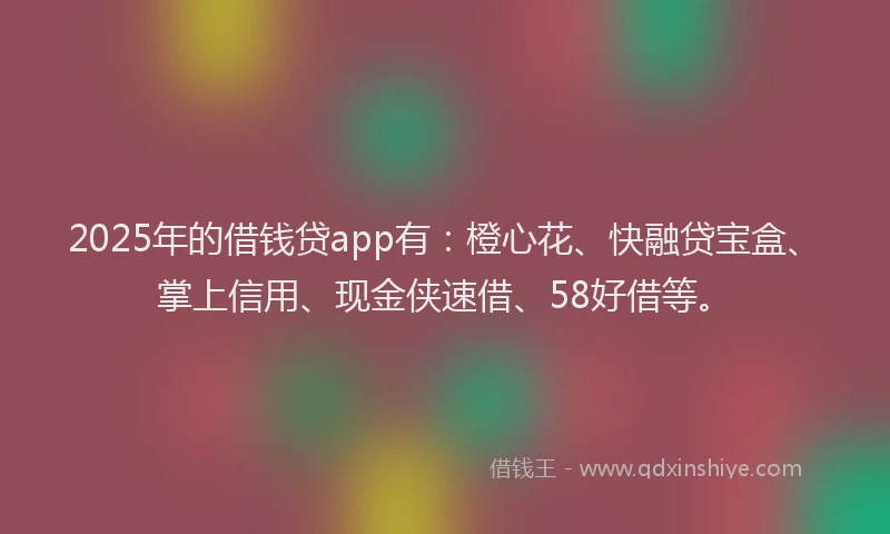 2025年的借钱贷app有：橙心花、快融贷宝盒、掌上信用、现金侠速借、58好借等。