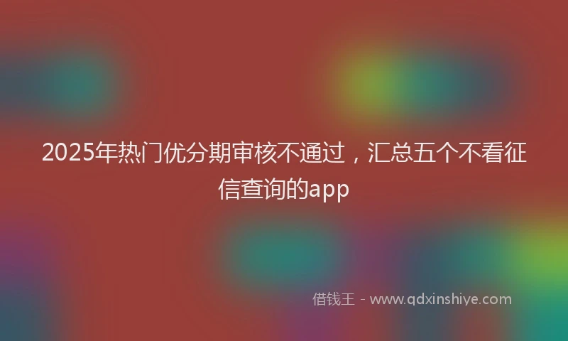 2025年热门优分期审核不通过，汇总五个不看征信查询的app