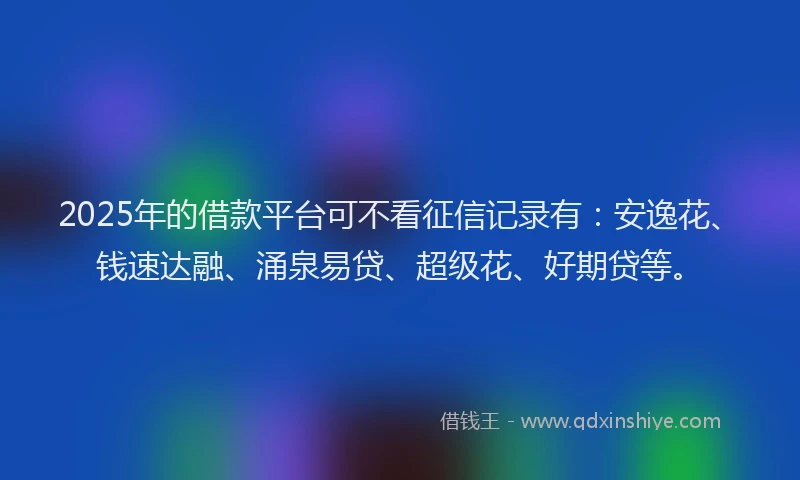 2025年的借款平台可不看征信记录有：安逸花、钱速达融、涌泉易贷、超级花、好期贷等。
