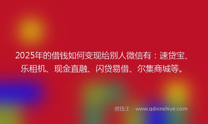 2025年的借钱如何变现给别人微信有：速贷宝、乐租机、现金直融、闪贷易借、尔集商城等。