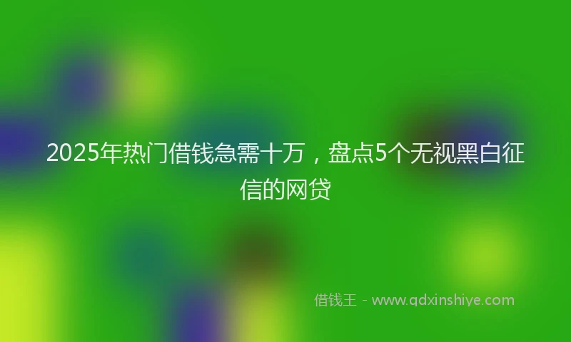 2025年热门借钱急需十万，盘点5个无视黑白征信的网贷
