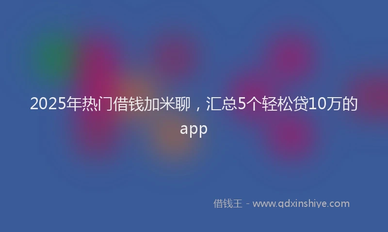 2025年热门借钱加米聊，汇总5个轻松贷10万的app