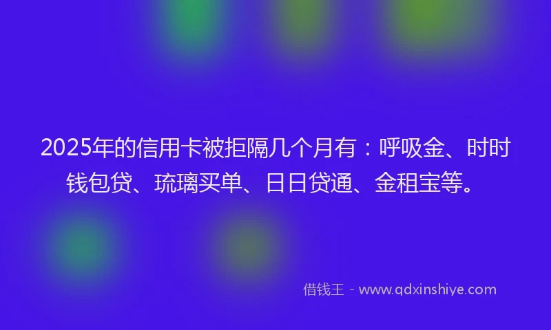 2025年的信用卡被拒隔几个月有：呼吸金、时时钱包贷、琉璃买单、日日贷通、金租宝等。